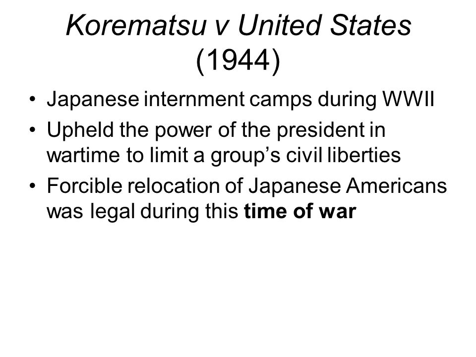 Korematsu v United States (1944) Japanese internment camps during WWII Upheld the power of the president in wartime to limit a group’s civil liberties Forcible relocation of Japanese Americans was legal during this time of war