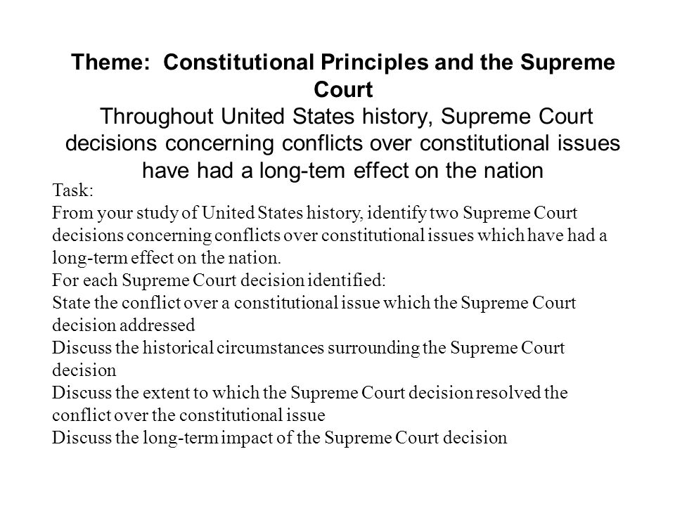 Theme: Constitutional Principles and the Supreme Court Throughout United States history, Supreme Court decisions concerning conflicts over constitutional issues have had a long-tem effect on the nation Task: From your study of United States history, identify two Supreme Court decisions concerning conflicts over constitutional issues which have had a long-term effect on the nation.