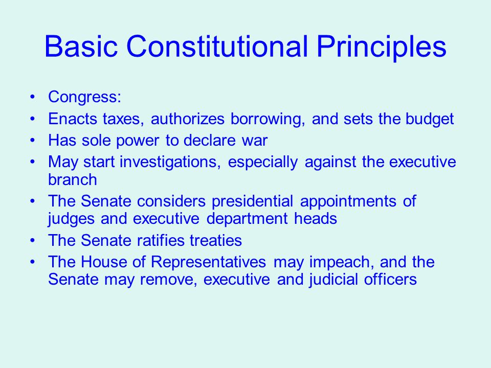 Basic Constitutional Principles Congress: Enacts taxes, authorizes borrowing, and sets the budget Has sole power to declare war May start investigations, especially against the executive branch The Senate considers presidential appointments of judges and executive department heads The Senate ratifies treaties The House of Representatives may impeach, and the Senate may remove, executive and judicial officers