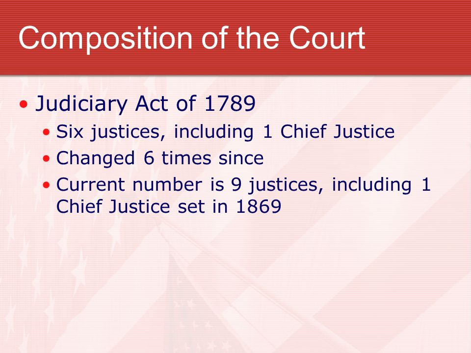 Composition of the Court Judiciary Act of 1789 Six justices, including 1 Chief Justice Changed 6 times since Current number is 9 justices, including 1 Chief Justice set in 1869
