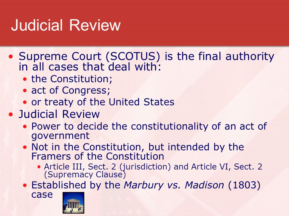 Judicial Review Supreme Court (SCOTUS) is the final authority in all cases that deal with: the Constitution; act of Congress; or treaty of the United States Judicial Review Power to decide the constitutionality of an act of government Not in the Constitution, but intended by the Framers of the Constitution Article III, Sect.