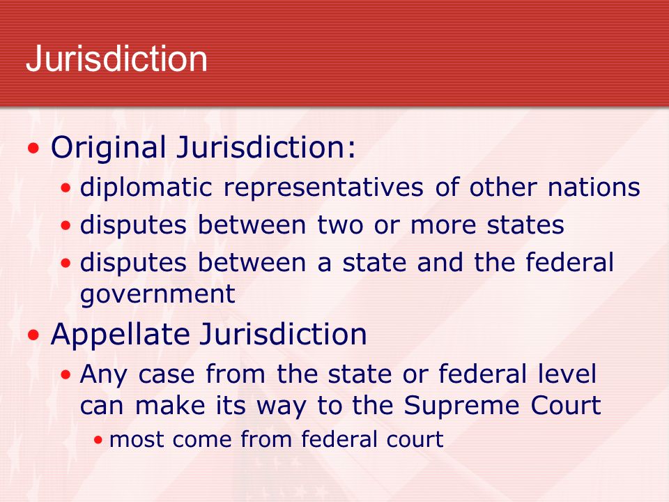 Jurisdiction Original Jurisdiction: diplomatic representatives of other nations disputes between two or more states disputes between a state and the federal government Appellate Jurisdiction Any case from the state or federal level can make its way to the Supreme Court most come from federal court