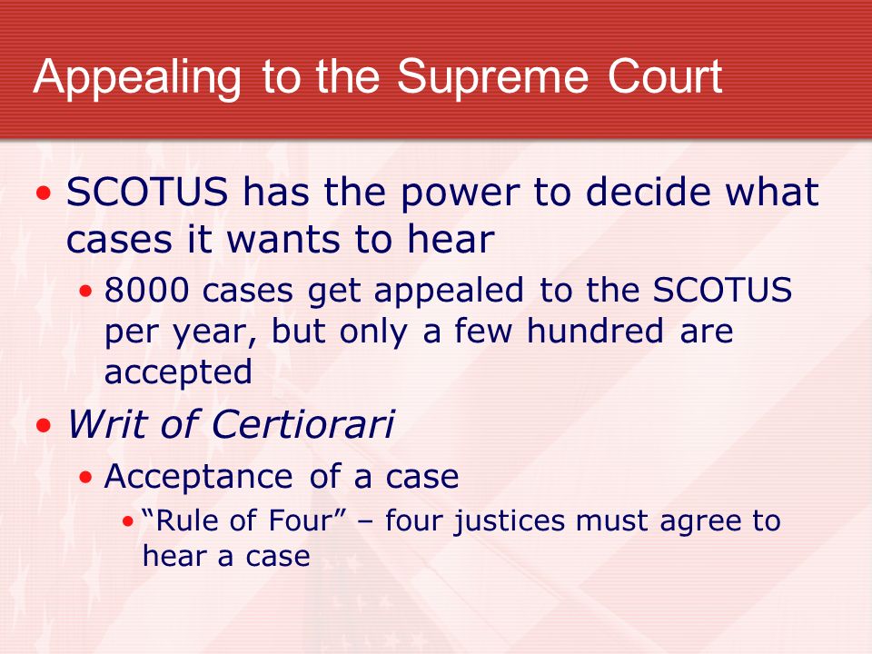 Appealing to the Supreme Court SCOTUS has the power to decide what cases it wants to hear 8000 cases get appealed to the SCOTUS per year, but only a few hundred are accepted Writ of Certiorari Acceptance of a case Rule of Four – four justices must agree to hear a case