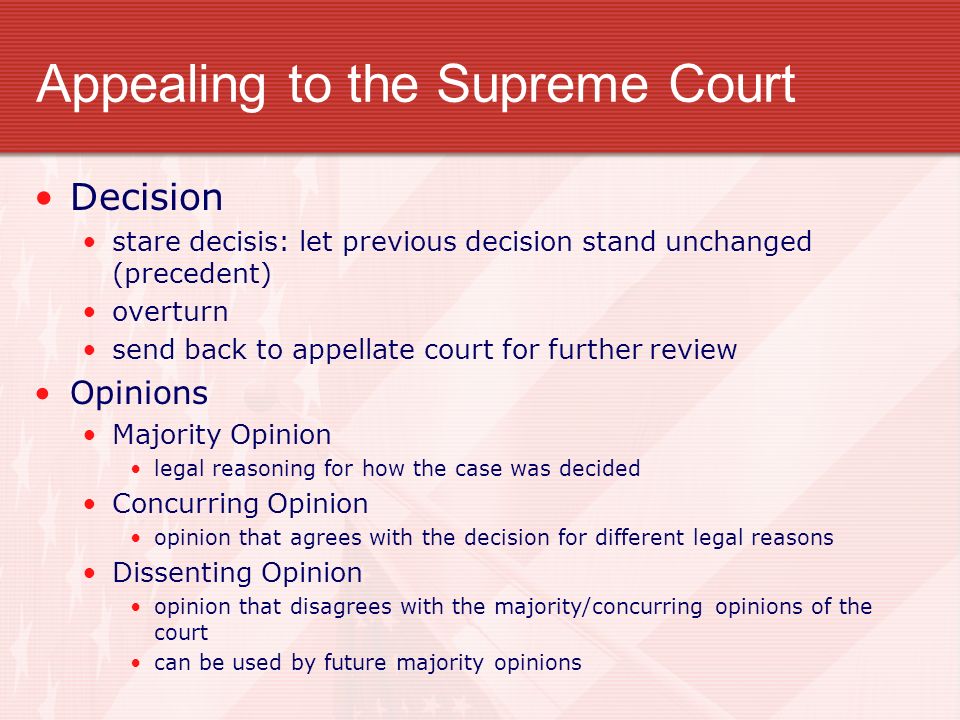 Appealing to the Supreme Court Decision stare decisis: let previous decision stand unchanged (precedent) overturn send back to appellate court for further review Opinions Majority Opinion legal reasoning for how the case was decided Concurring Opinion opinion that agrees with the decision for different legal reasons Dissenting Opinion opinion that disagrees with the majority/concurring opinions of the court can be used by future majority opinions