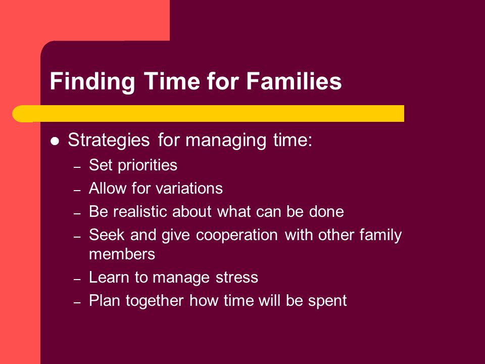 Finding Time for Families Strategies for managing time: – Set priorities – Allow for variations – Be realistic about what can be done – Seek and give cooperation with other family members – Learn to manage stress – Plan together how time will be spent