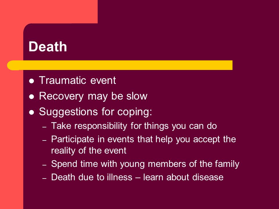 Death Traumatic event Recovery may be slow Suggestions for coping: – Take responsibility for things you can do – Participate in events that help you accept the reality of the event – Spend time with young members of the family – Death due to illness – learn about disease