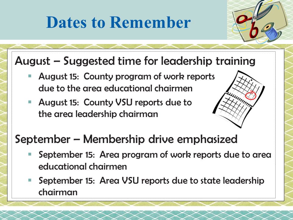 August – Suggested time for leadership training  August 15: County program of work reports due to the area educational chairmen  August 15: County VSU reports due to the area leadership chairman September – Membership drive emphasized  September 15: Area program of work reports due to area educational chairmen  September 15: Area VSU reports due to state leadership chairman Dates to Remember