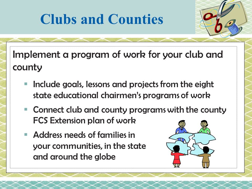 Implement a program of work for your club and county  Include goals, lessons and projects from the eight state educational chairmen’s programs of work  Connect club and county programs with the county FCS Extension plan of work  Address needs of families in your communities, in the state and around the globe Clubs and Counties