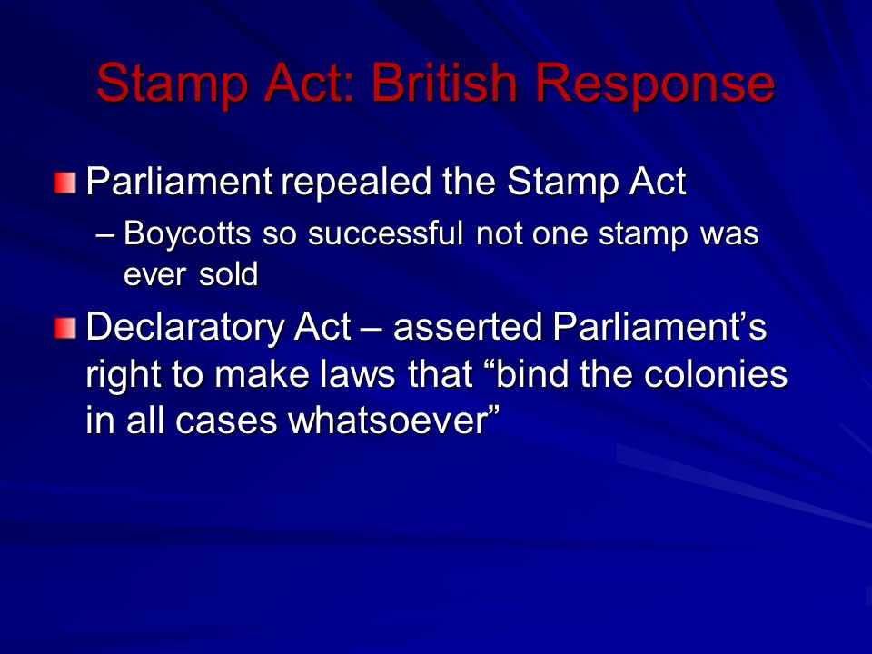 Stamp Act: British Response Parliament repealed the Stamp Act –Boycotts so successful not one stamp was ever sold Declaratory Act – asserted Parliament’s right to make laws that bind the colonies in all cases whatsoever