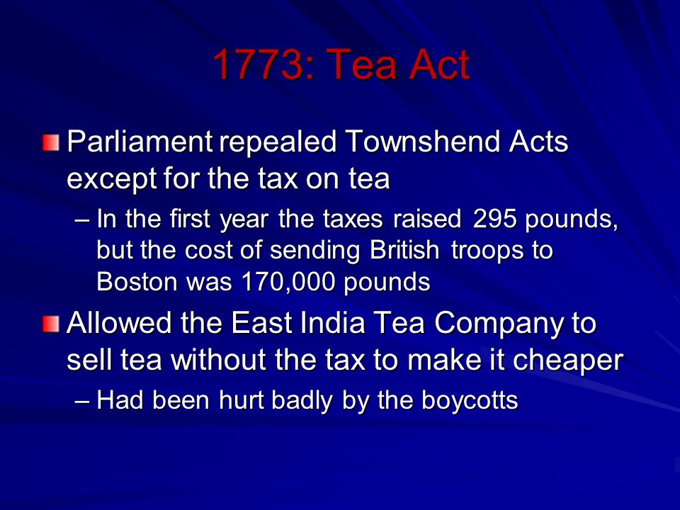 1773: Tea Act Parliament repealed Townshend Acts except for the tax on tea –In the first year the taxes raised 295 pounds, but the cost of sending British troops to Boston was 170,000 pounds Allowed the East India Tea Company to sell tea without the tax to make it cheaper –Had been hurt badly by the boycotts