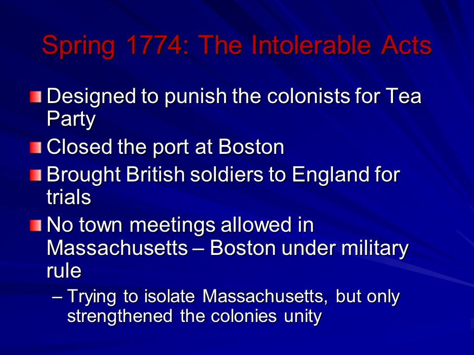 Spring 1774: The Intolerable Acts Designed to punish the colonists for Tea Party Closed the port at Boston Brought British soldiers to England for trials No town meetings allowed in Massachusetts – Boston under military rule –Trying to isolate Massachusetts, but only strengthened the colonies unity