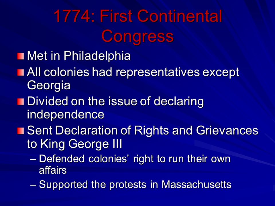 1774: First Continental Congress Met in Philadelphia All colonies had representatives except Georgia Divided on the issue of declaring independence Sent Declaration of Rights and Grievances to King George III –Defended colonies’ right to run their own affairs –Supported the protests in Massachusetts