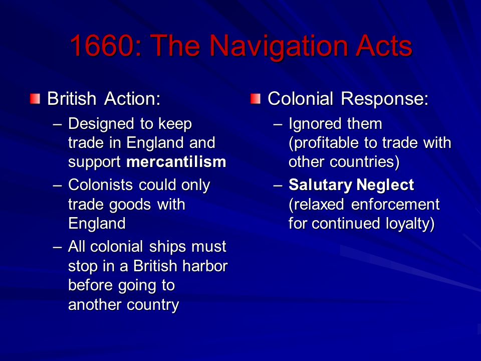 1660: The Navigation Acts British Action: –Designed to keep trade in England and support mercantilism –Colonists could only trade goods with England –All colonial ships must stop in a British harbor before going to another country Colonial Response: –Ignored them (profitable to trade with other countries) –Salutary Neglect (relaxed enforcement for continued loyalty)