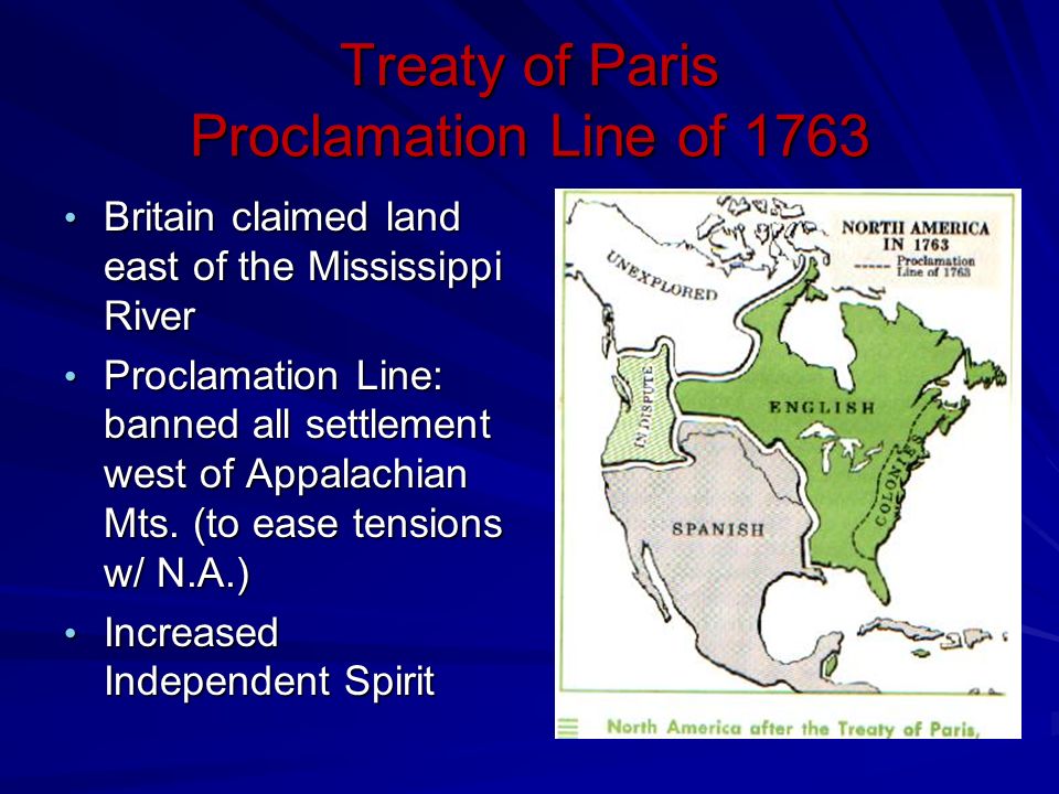 Treaty of Paris Proclamation Line of 1763 Britain claimed land east of the Mississippi River Britain claimed land east of the Mississippi River Proclamation Line: banned all settlement west of Appalachian Mts.