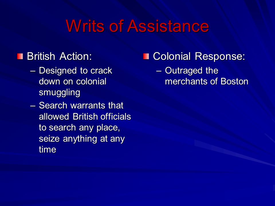Writs of Assistance British Action: –Designed to crack down on colonial smuggling –Search warrants that allowed British officials to search any place, seize anything at any time Colonial Response: –Outraged the merchants of Boston