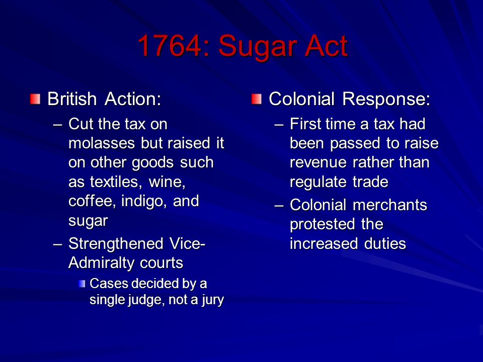 1764: Sugar Act British Action: –Cut the tax on molasses but raised it on other goods such as textiles, wine, coffee, indigo, and sugar –Strengthened Vice- Admiralty courts Cases decided by a single judge, not a jury Colonial Response: –First time a tax had been passed to raise revenue rather than regulate trade –Colonial merchants protested the increased duties