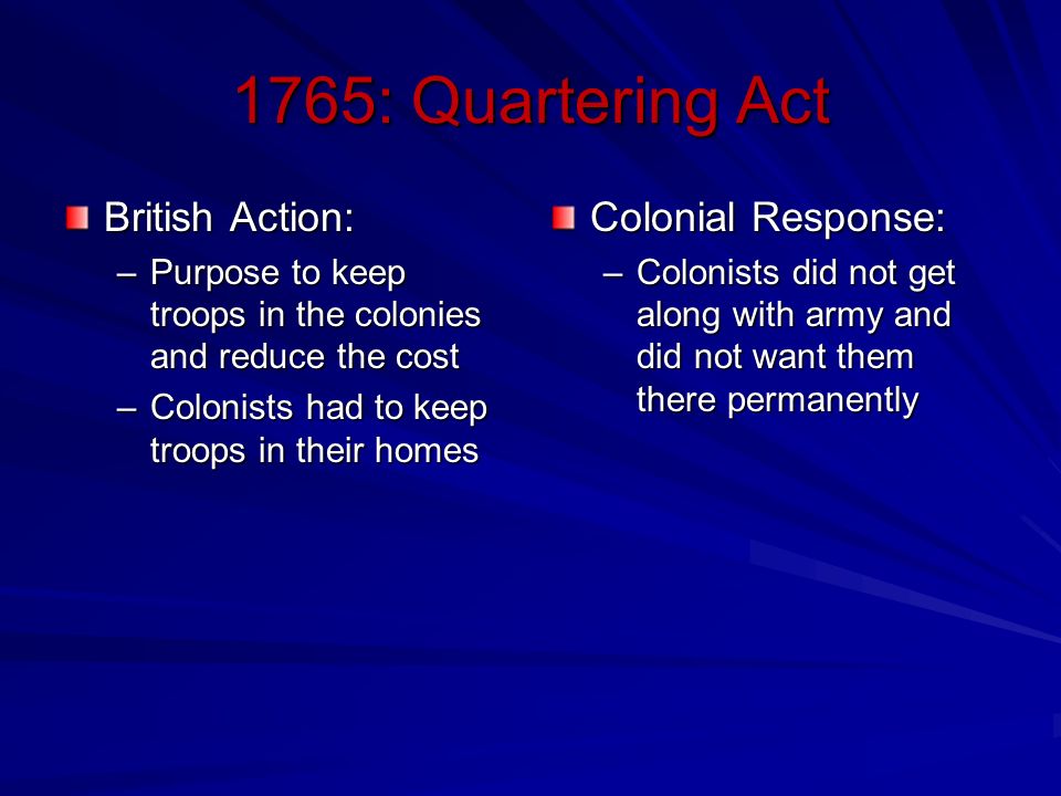 1765: Quartering Act British Action: –Purpose to keep troops in the colonies and reduce the cost –Colonists had to keep troops in their homes Colonial Response: –Colonists did not get along with army and did not want them there permanently