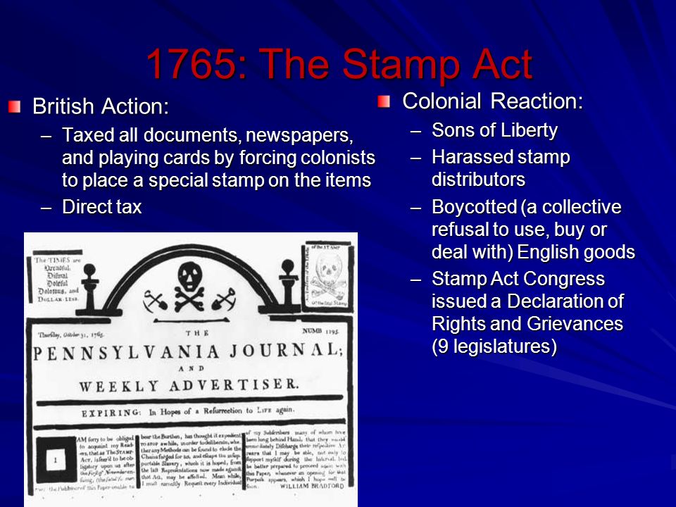 1765: The Stamp Act British Action: –Taxed all documents, newspapers, and playing cards by forcing colonists to place a special stamp on the items –Direct tax Colonial Reaction: –Sons of Liberty –Harassed stamp distributors –Boycotted (a collective refusal to use, buy or deal with) English goods –Stamp Act Congress issued a Declaration of Rights and Grievances (9 legislatures)