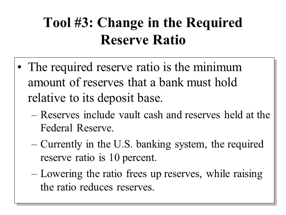 Tool #3: Change in the Required Reserve Ratio The required reserve ratio is the minimum amount of reserves that a bank must hold relative to its deposit base.