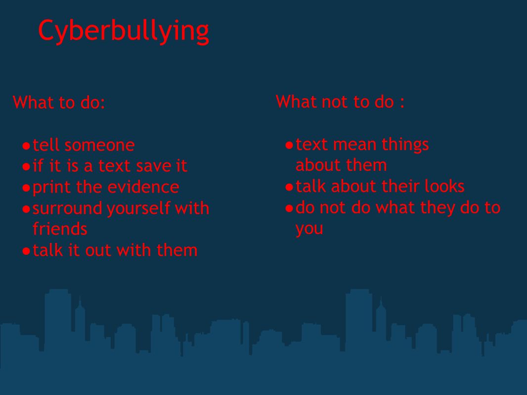 Cyberbullying What to do: ● tell someone ● if it is a text save it ● print the evidence ● surround yourself with friends ● talk it out with them What not to do : ● text mean things about them ● talk about their looks ● do not do what they do to you