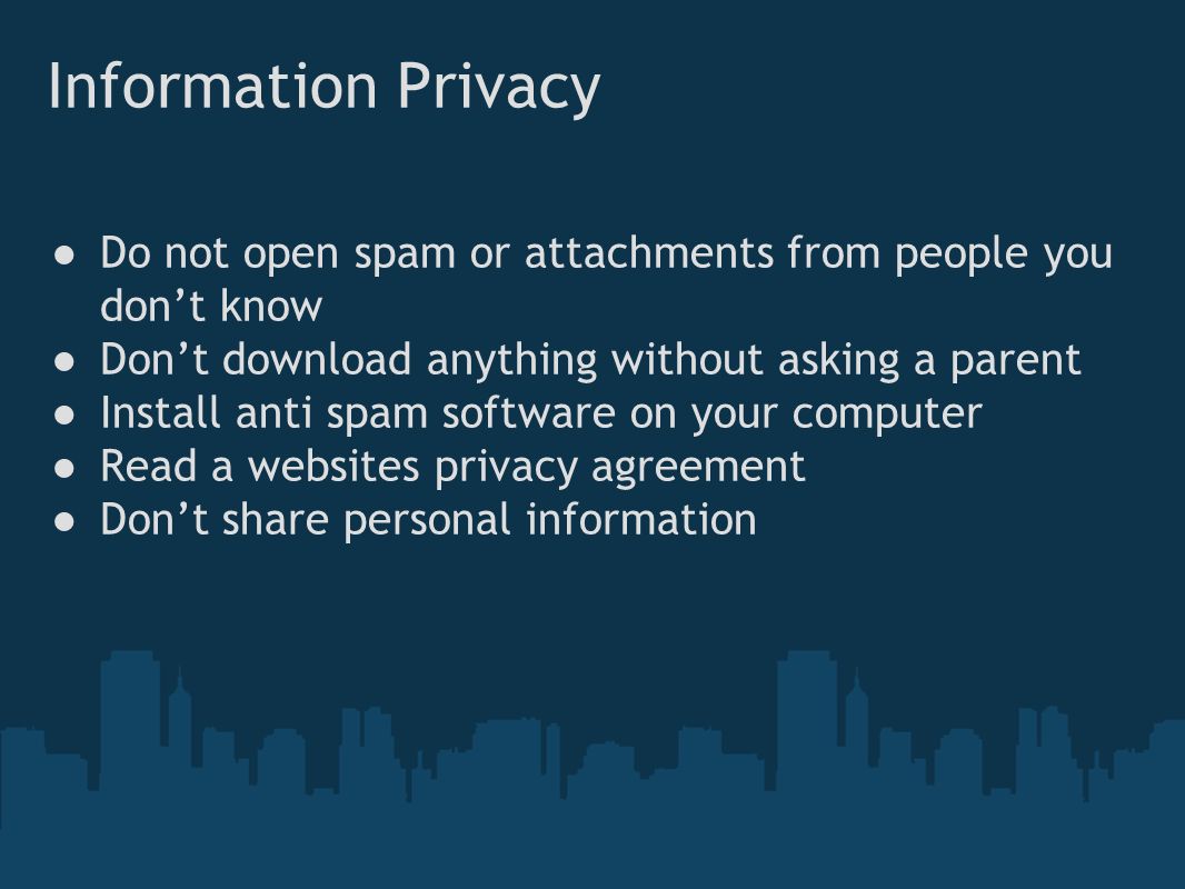 Information Privacy ● Do not open spam or attachments from people you don’t know ● Don’t download anything without asking a parent ● Install anti spam software on your computer ● Read a websites privacy agreement ● Don’t share personal information
