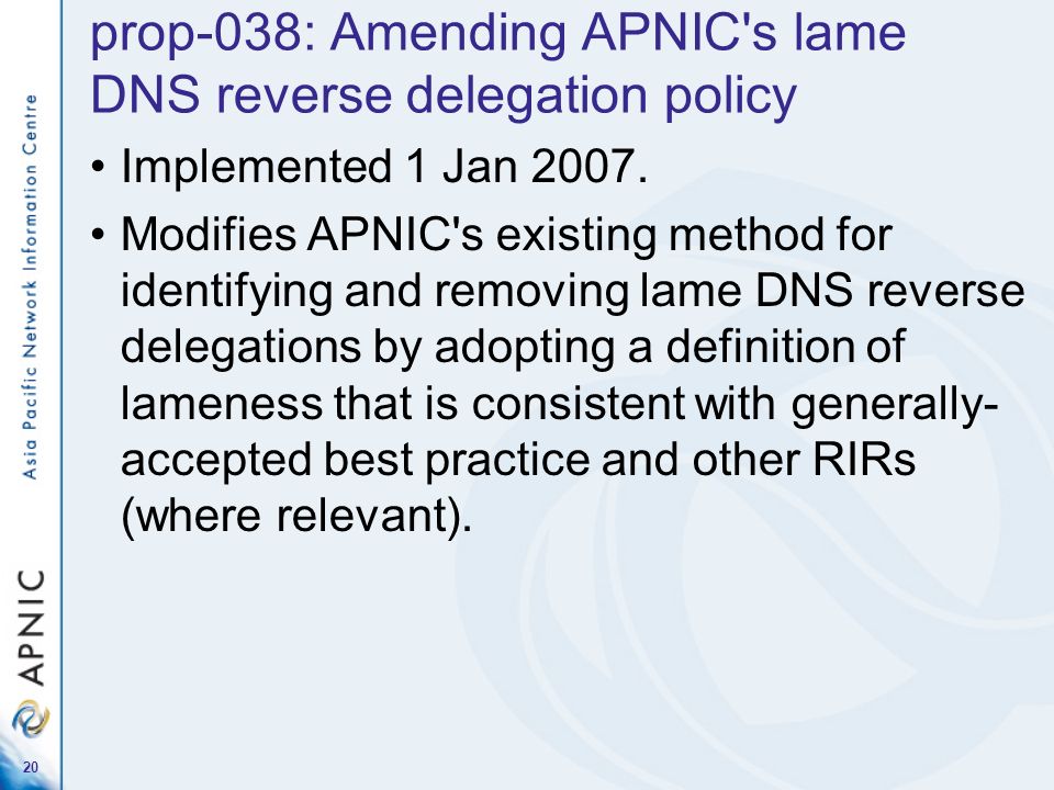 20 prop-038: Amending APNIC s lame DNS reverse delegation policy Implemented 1 Jan 2007.