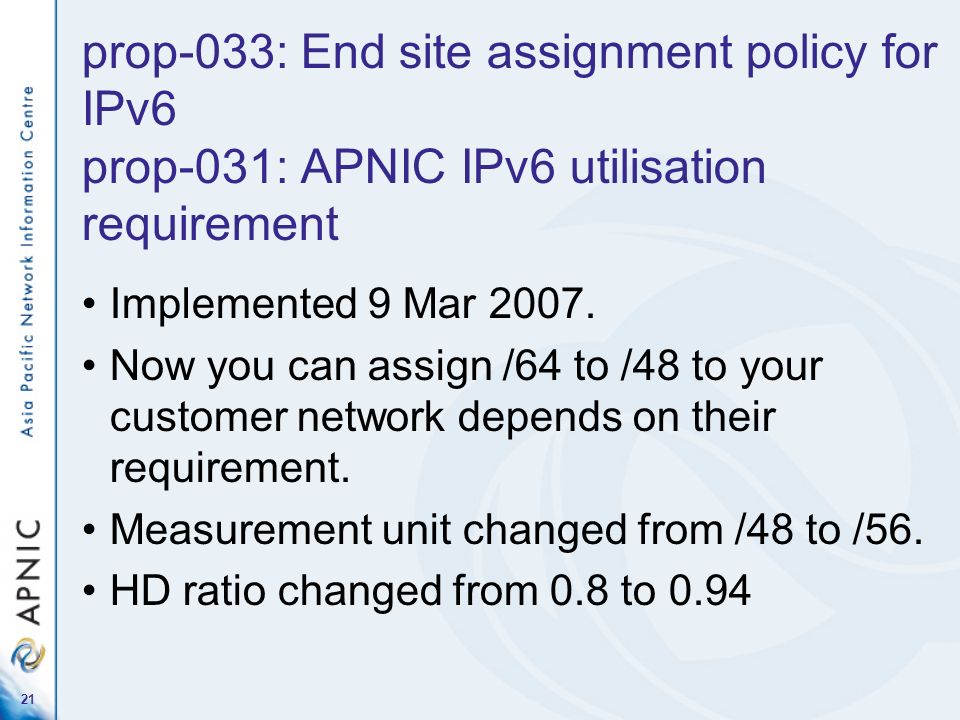 21 prop-033: End site assignment policy for IPv6 prop-031: APNIC IPv6 utilisation requirement Implemented 9 Mar 2007.