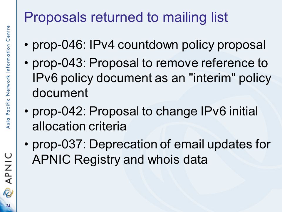 24 Proposals returned to mailing list prop-046: IPv4 countdown policy proposal prop-043: Proposal to remove reference to IPv6 policy document as an interim policy document prop-042: Proposal to change IPv6 initial allocation criteria prop-037: Deprecation of  updates for APNIC Registry and whois data