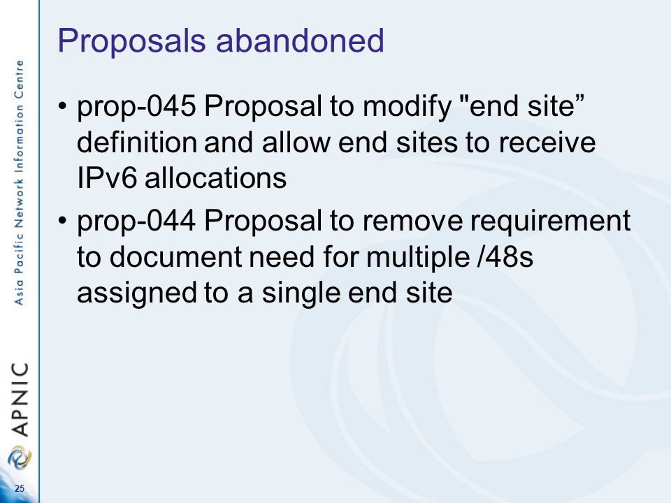 25 Proposals abandoned prop-045 Proposal to modify end site definition and allow end sites to receive IPv6 allocations prop-044 Proposal to remove requirement to document need for multiple /48s assigned to a single end site