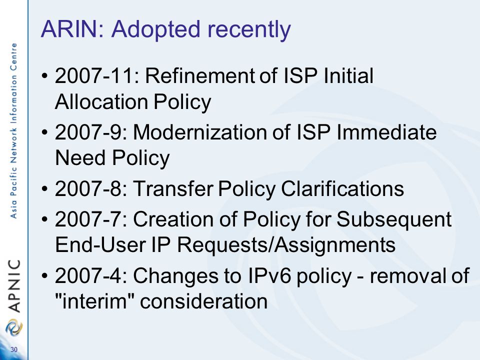 30 ARIN: Adopted recently : Refinement of ISP Initial Allocation Policy : Modernization of ISP Immediate Need Policy : Transfer Policy Clarifications : Creation of Policy for Subsequent End-User IP Requests/Assignments : Changes to IPv6 policy - removal of interim consideration