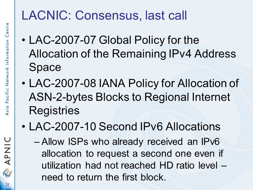 31 LACNIC: Consensus, last call LAC Global Policy for the Allocation of the Remaining IPv4 Address Space LAC IANA Policy for Allocation of ASN-2-bytes Blocks to Regional Internet Registries LAC Second IPv6 Allocations –Allow ISPs who already received an IPv6 allocation to request a second one even if utilization had not reached HD ratio level – need to return the first block.