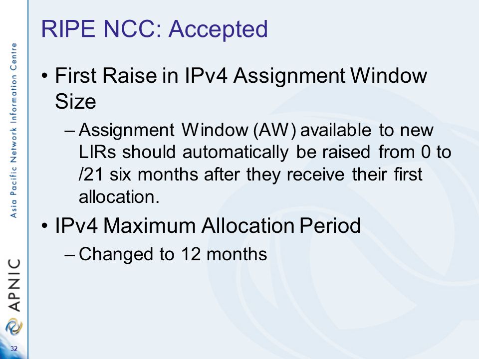 32 RIPE NCC: Accepted First Raise in IPv4 Assignment Window Size –Assignment Window (AW) available to new LIRs should automatically be raised from 0 to /21 six months after they receive their first allocation.