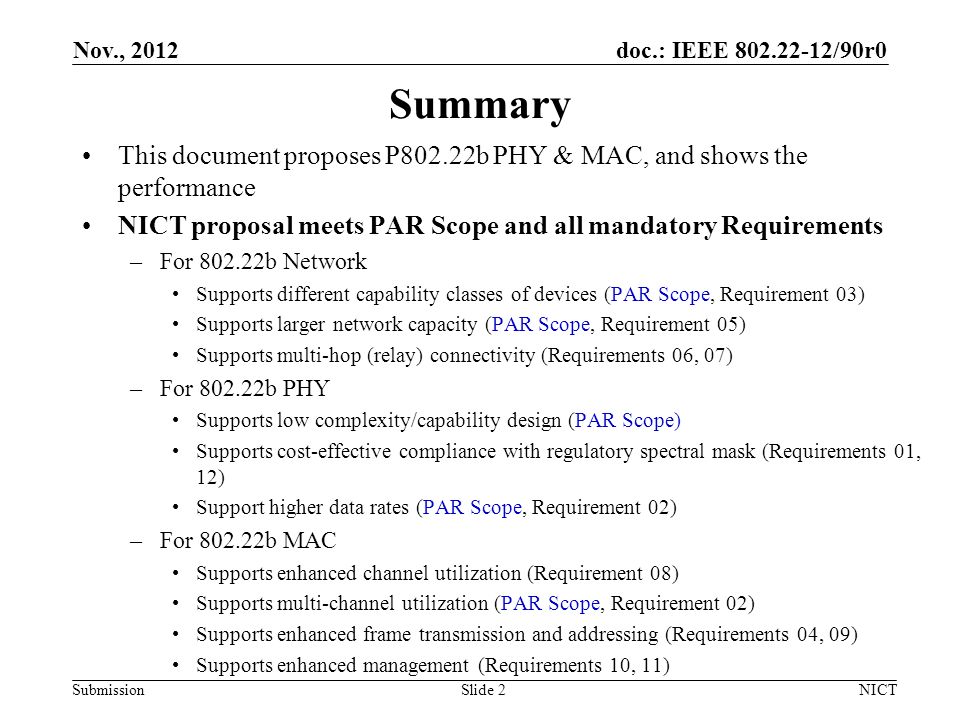 doc.: IEEE /90r0 Submission Summary This document proposes P802.22b PHY & MAC, and shows the performance NICT proposal meets PAR Scope and all mandatory Requirements –For b Network Supports different capability classes of devices (PAR Scope, Requirement 03) Supports larger network capacity (PAR Scope, Requirement 05) Supports multi-hop (relay) connectivity (Requirements 06, 07) –For b PHY Supports low complexity/capability design (PAR Scope) Supports cost-effective compliance with regulatory spectral mask (Requirements 01, 12) Support higher data rates (PAR Scope, Requirement 02) –For b MAC Supports enhanced channel utilization (Requirement 08) Supports multi-channel utilization (PAR Scope, Requirement 02) Supports enhanced frame transmission and addressing (Requirements 04, 09) Supports enhanced management (Requirements 10, 11) Nov., 2012 NICTSlide 2