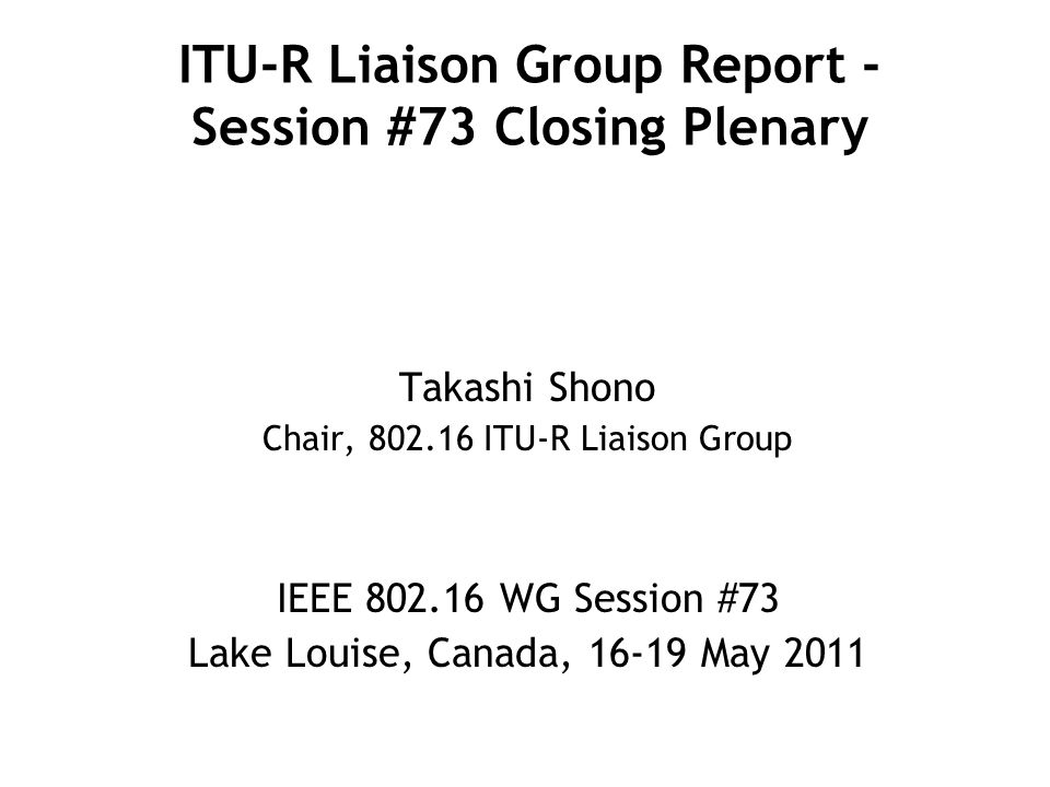 ITU-R Liaison Group Report - Session #73 Closing Plenary Takashi Shono Chair, ITU-R Liaison Group IEEE WG Session #73 Lake Louise, Canada, May 2011