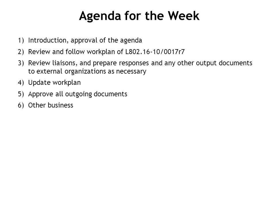 1) Introduction, approval of the agenda 2) Review and follow workplan of L /0017r7 3) Review liaisons, and prepare responses and any other output documents to external organizations as necessary 4) Update workplan 5) Approve all outgoing documents 6) Other business Agenda for the Week