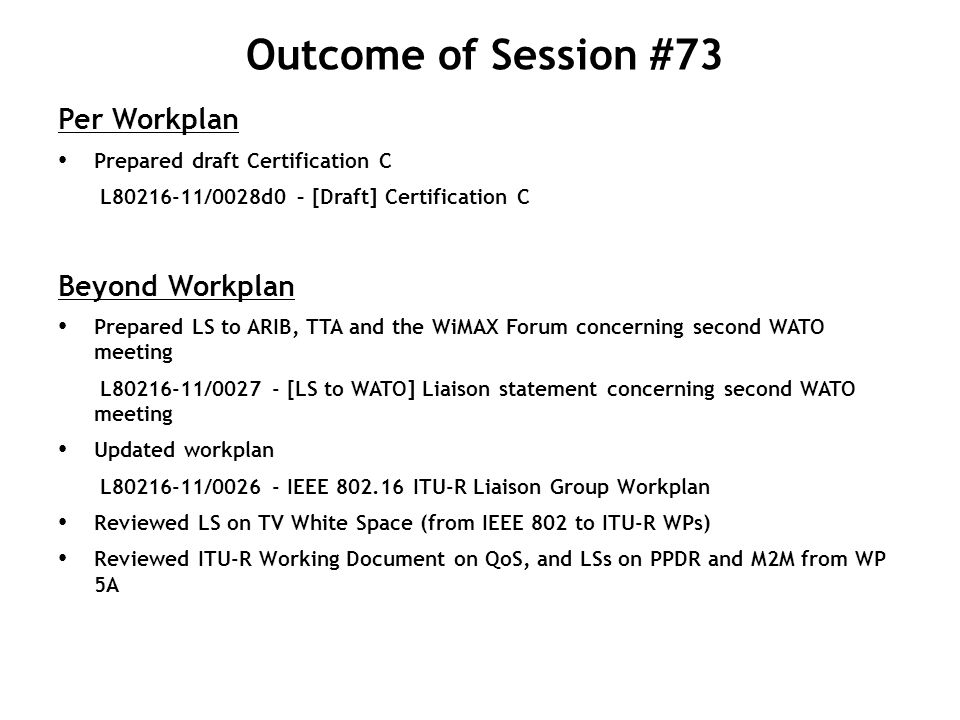 Outcome of Session #73 Per Workplan Prepared draft Certification C L /0028d0 – [Draft] Certification C Beyond Workplan Prepared LS to ARIB, TTA and the WiMAX Forum concerning second WATO meeting L / [LS to WATO] Liaison statement concerning second WATO meeting Updated workplan L / IEEE ITU-R Liaison Group Workplan Reviewed LS on TV White Space (from IEEE 802 to ITU-R WPs) Reviewed ITU-R Working Document on QoS, and LSs on PPDR and M2M from WP 5A