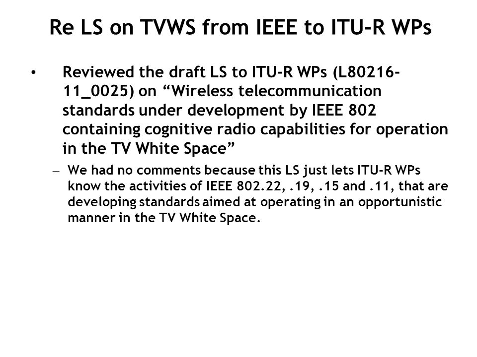 Reviewed the draft LS to ITU-R WPs (L _0025) on Wireless telecommunication standards under development by IEEE 802 containing cognitive radio capabilities for operation in the TV White Space – We had no comments because this LS just lets ITU-R WPs know the activities of IEEE ,.19,.15 and.11, that are developing standards aimed at operating in an opportunistic manner in the TV White Space.