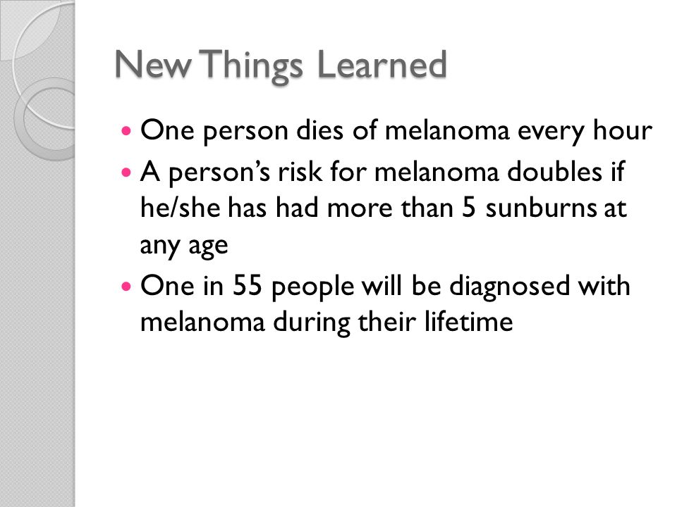 New Things Learned One person dies of melanoma every hour A person’s risk for melanoma doubles if he/she has had more than 5 sunburns at any age One in 55 people will be diagnosed with melanoma during their lifetime