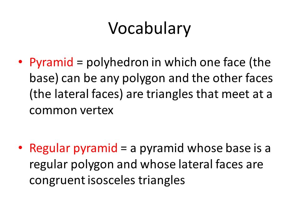 Vocabulary Pyramid = polyhedron in which one face (the base) can be any polygon and the other faces (the lateral faces) are triangles that meet at a common vertex Regular pyramid = a pyramid whose base is a regular polygon and whose lateral faces are congruent isosceles triangles