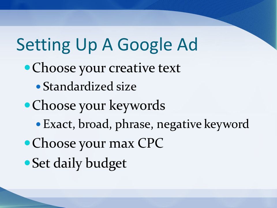 Setting Up A Google Ad Choose your creative text Standardized size Choose your keywords Exact, broad, phrase, negative keyword Choose your max CPC Set daily budget