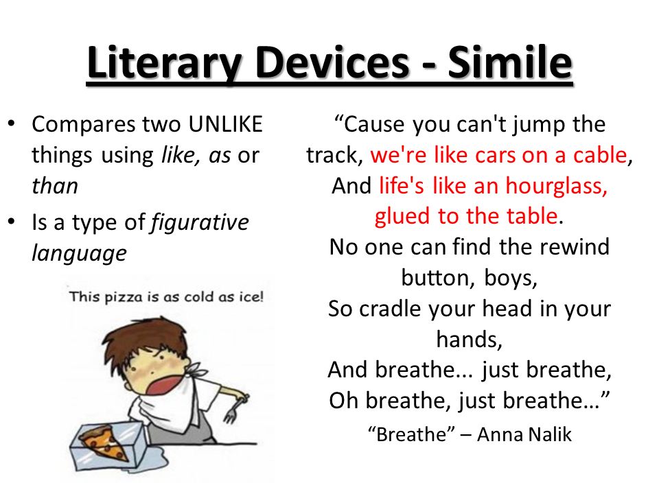 Literary Devices - Simile Compares two UNLIKE things using like, as or than Is a type of figurative language Cause you can t jump the track, we re like cars on a cable, And life s like an hourglass, glued to the table.