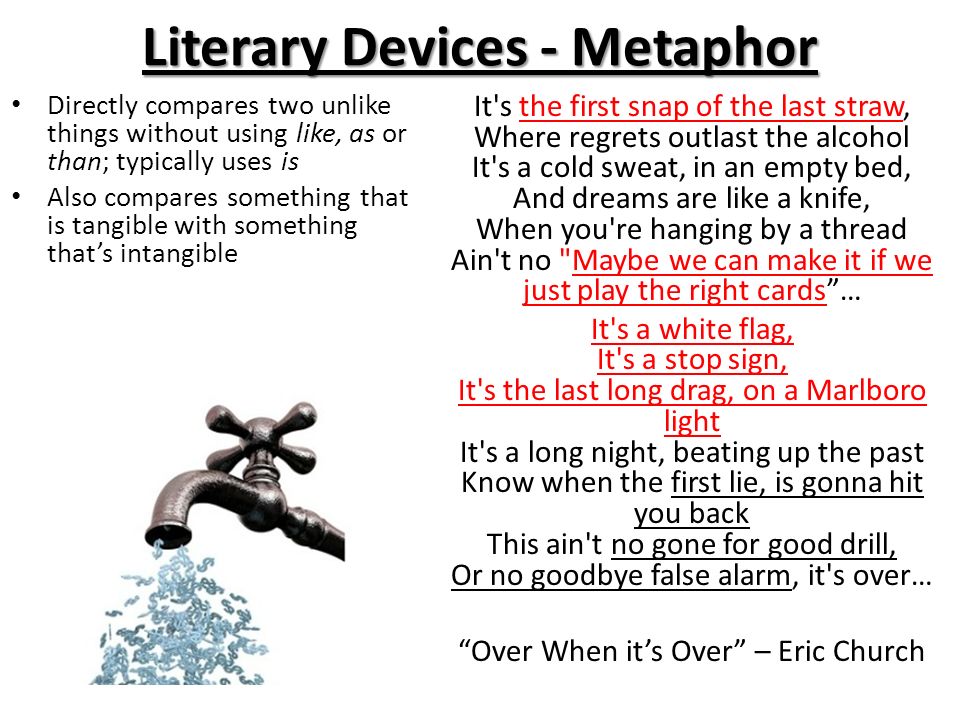 Literary Devices - Metaphor Directly compares two unlike things without using like, as or than; typically uses is Also compares something that is tangible with something that’s intangible It s the first snap of the last straw, Where regrets outlast the alcohol It s a cold sweat, in an empty bed, And dreams are like a knife, When you re hanging by a thread Ain t no Maybe we can make it if we just play the right cards … It s a white flag, It s a stop sign, It s the last long drag, on a Marlboro light It s a long night, beating up the past Know when the first lie, is gonna hit you back This ain t no gone for good drill, Or no goodbye false alarm, it s over… Over When it’s Over – Eric Church