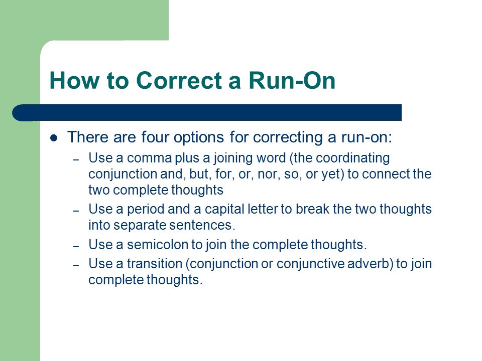 How to Correct a Run-On There are four options for correcting a run-on: – Use a comma plus a joining word (the coordinating conjunction and, but, for, or, nor, so, or yet) to connect the two complete thoughts – Use a period and a capital letter to break the two thoughts into separate sentences.