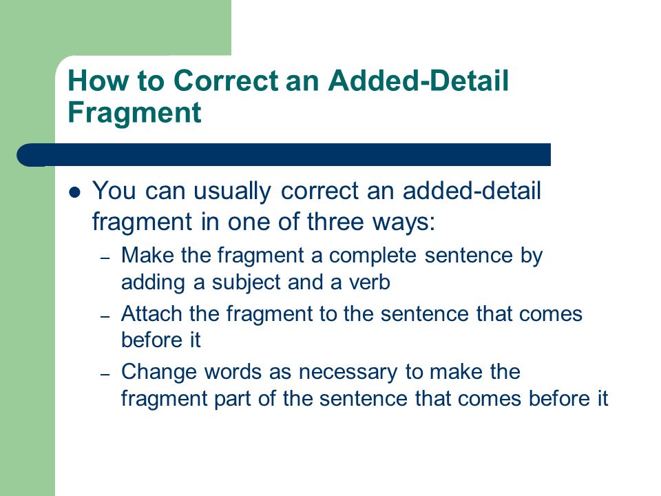 How to Correct an Added-Detail Fragment You can usually correct an added-detail fragment in one of three ways: – Make the fragment a complete sentence by adding a subject and a verb – Attach the fragment to the sentence that comes before it – Change words as necessary to make the fragment part of the sentence that comes before it