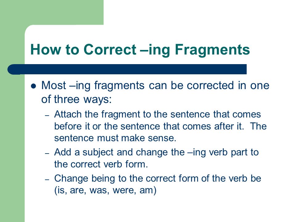 How to Correct –ing Fragments Most –ing fragments can be corrected in one of three ways: – Attach the fragment to the sentence that comes before it or the sentence that comes after it.