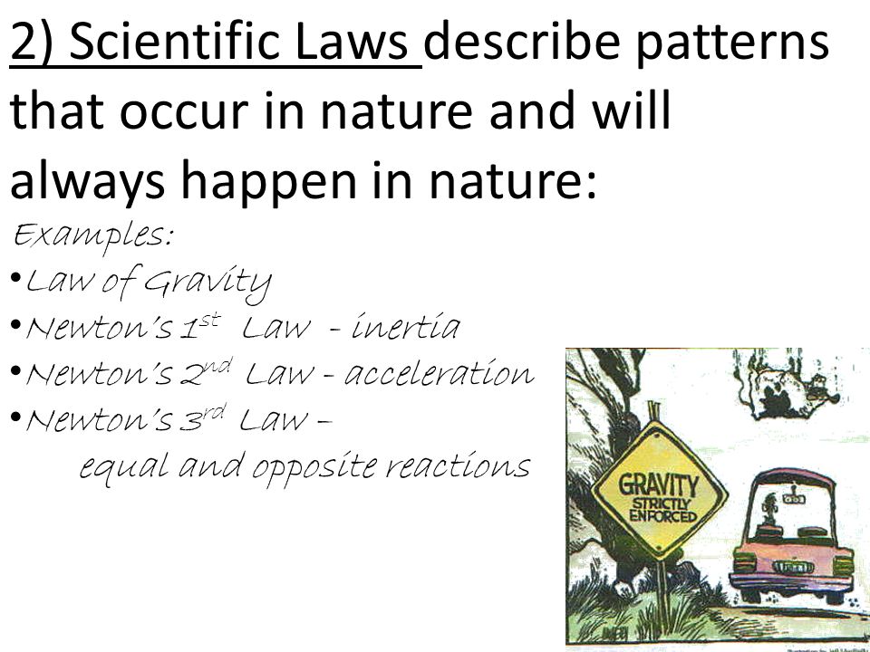 2) Scientific Laws describe patterns that occur in nature and will always happen in nature: Examples: Law of Gravity Newton’s 1 st Law - inertia Newton’s 2 nd Law - acceleration Newton’s 3 rd Law – equal and opposite reactions