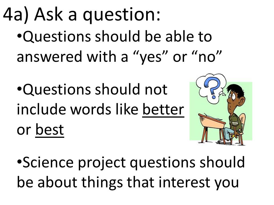 4a) Ask a question: Questions should be able to answered with a yes or no Questions should not include words like better or best Science project questions should be about things that interest you