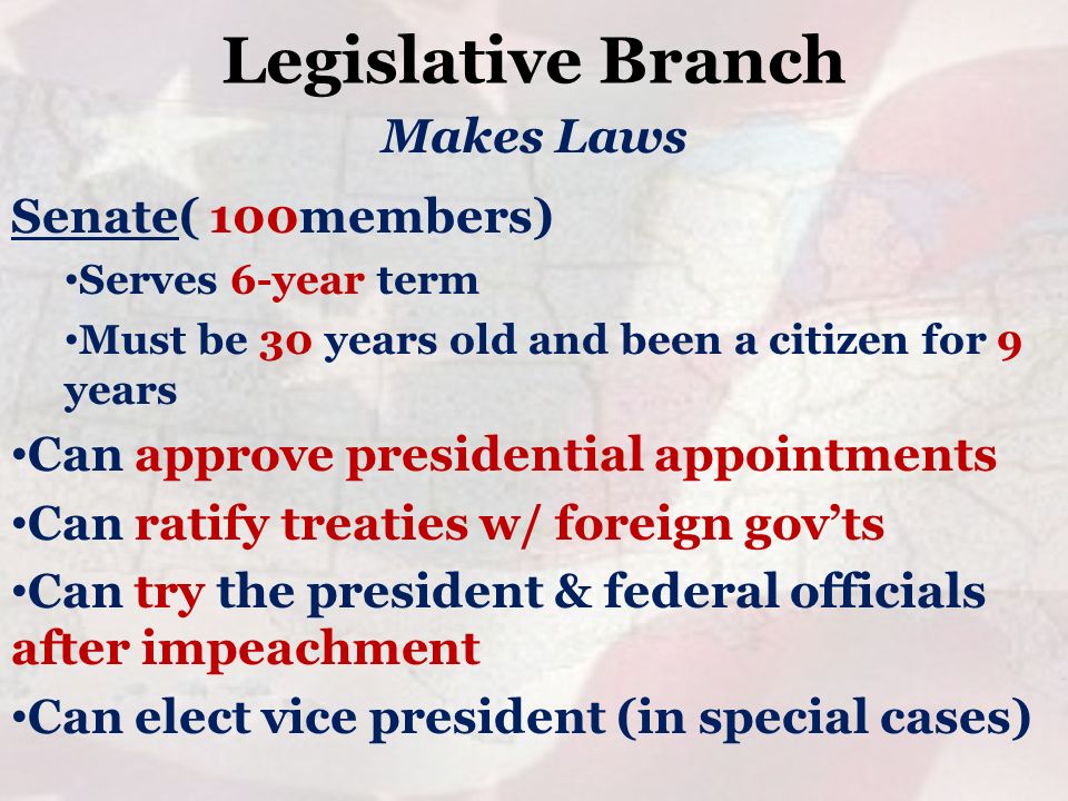 Legislative Branch Senate( 100members) Serves 6-year term Must be 30 years old and been a citizen for 9 years Can approve presidential appointments Can ratify treaties w/ foreign gov’ts Can try the president & federal officials after impeachment Can elect vice president (in special cases) Makes Laws