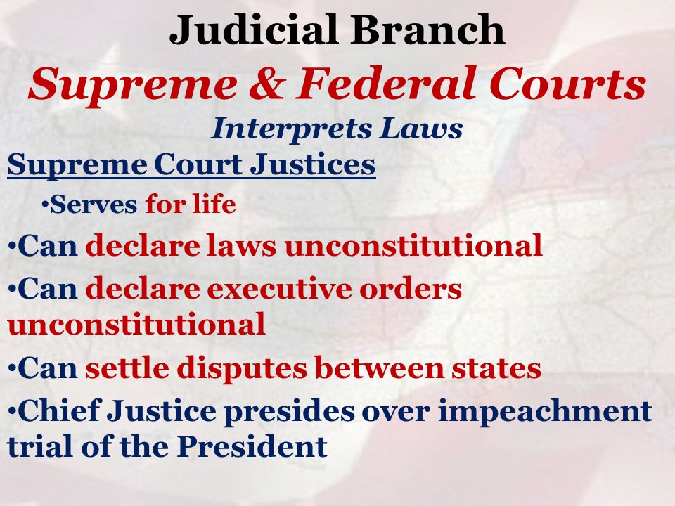 Judicial Branch Supreme Court Justices Serves for life Can declare laws unconstitutional Can declare executive orders unconstitutional Can settle disputes between states Chief Justice presides over impeachment trial of the President Supreme & Federal Courts Interprets Laws