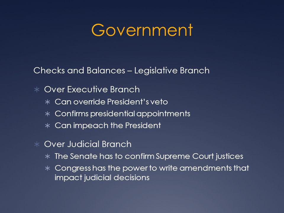 Government Checks and Balances – Legislative Branch  Over Executive Branch  Can override President’s veto  Confirms presidential appointments  Can impeach the President  Over Judicial Branch  The Senate has to confirm Supreme Court justices  Congress has the power to write amendments that impact judicial decisions